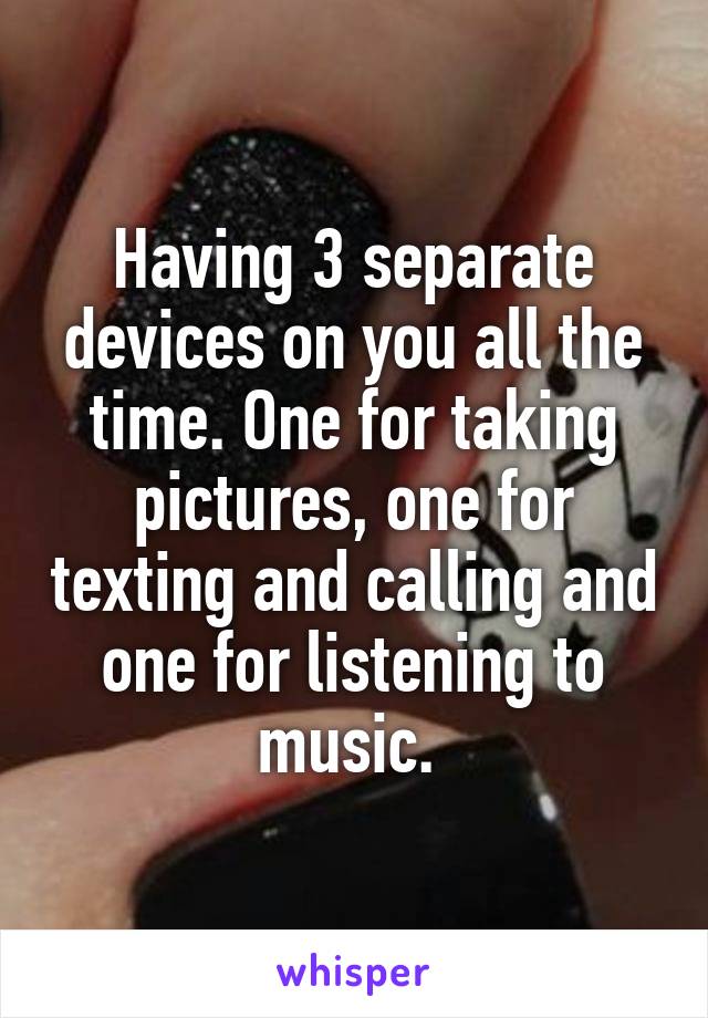 Having 3 separate devices on you all the time. One for taking pictures, one for texting and calling and one for listening to music. 