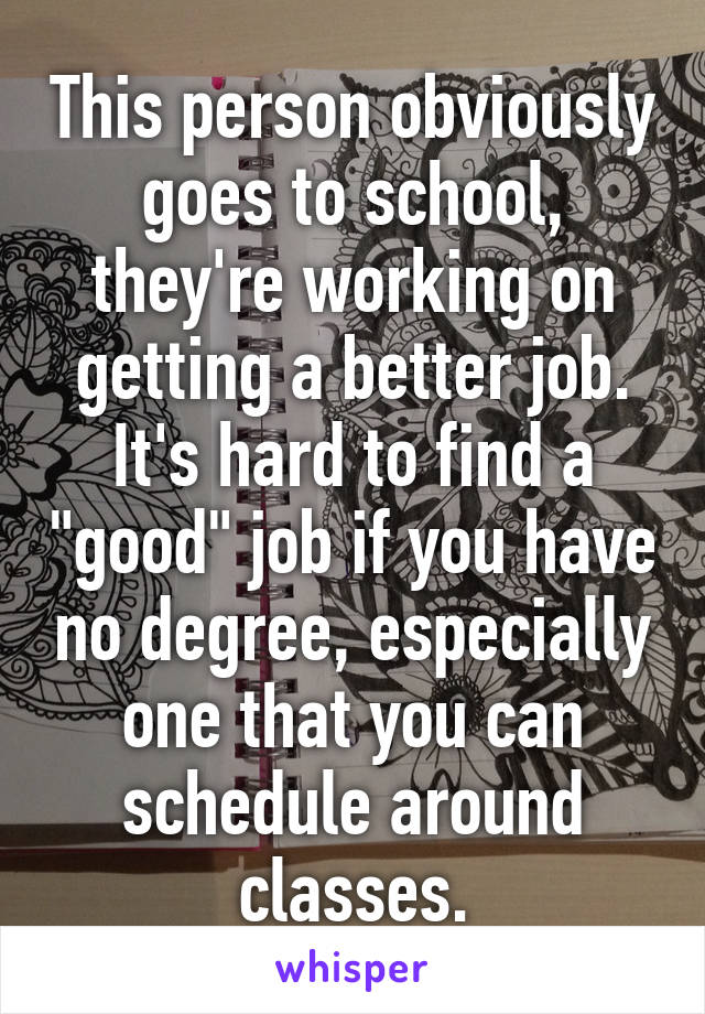 This person obviously goes to school, they're working on getting a better job. It's hard to find a "good" job if you have no degree, especially one that you can schedule around classes.