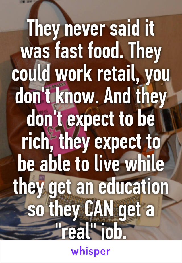 They never said it was fast food. They could work retail, you don't know. And they don't expect to be rich, they expect to be able to live while they get an education so they CAN get a "real" job.