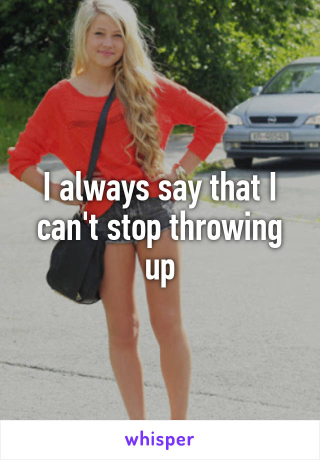 I always say that I can't stop throwing up