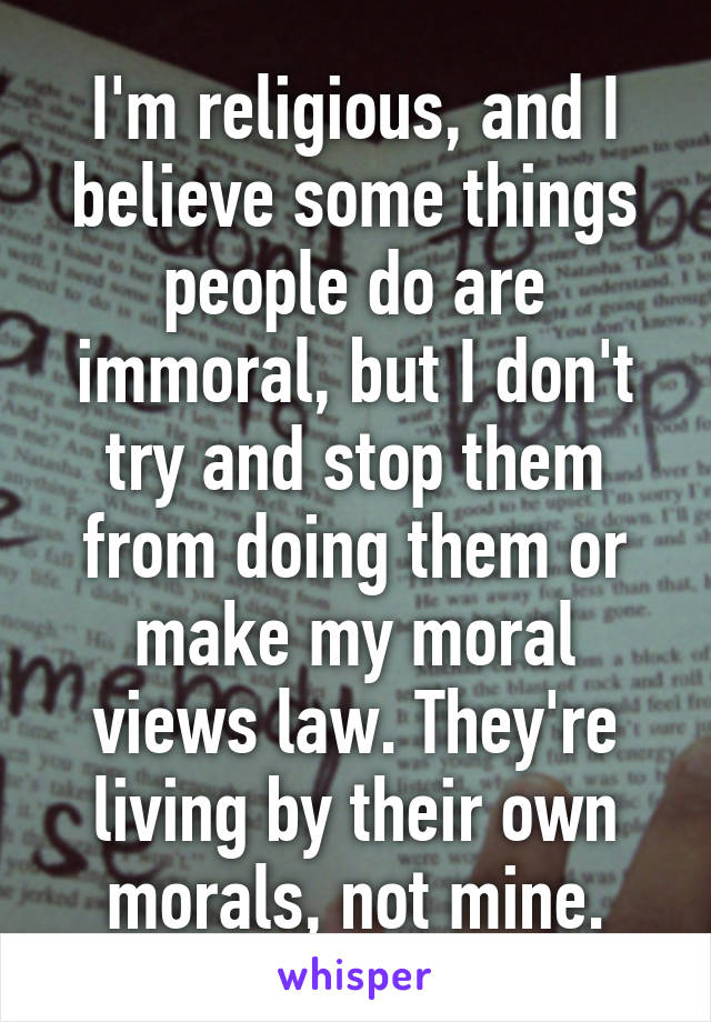 I'm religious, and I believe some things people do are immoral, but I don't try and stop them from doing them or make my moral views law. They're living by their own morals, not mine.