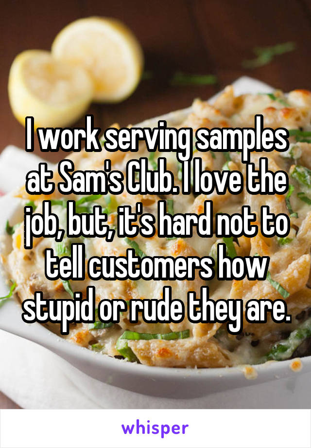 I work serving samples at Sam's Club. I love the job, but, it's hard not to tell customers how stupid or rude they are.