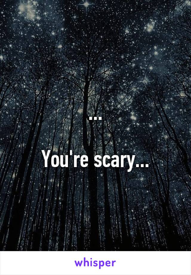 ...

You're scary...