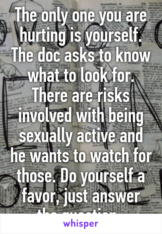 The only one you are hurting is yourself. The doc asks to know what to look for. There are risks involved with being sexually active and he wants to watch for those. Do yourself a favor, just answer the question. 