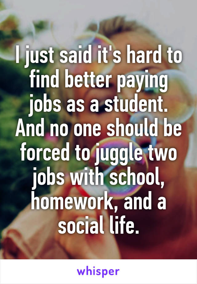 I just said it's hard to find better paying jobs as a student. And no one should be forced to juggle two jobs with school, homework, and a social life.