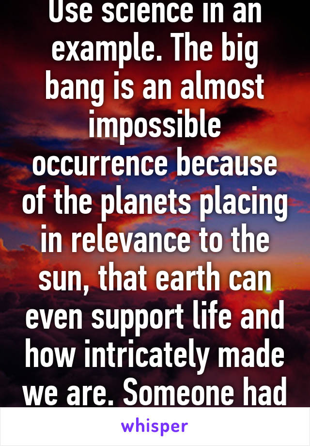 Use science in an example. The big bang is an almost impossible occurrence because of the planets placing in relevance to the sun, that earth can even support life and how intricately made we are. Someone had to do it