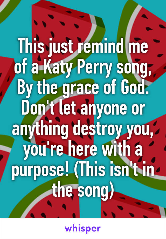 This just remind me of a Katy Perry song, By the grace of God. Don't let anyone or anything destroy you, you're here with a purpose! (This isn't in the song)