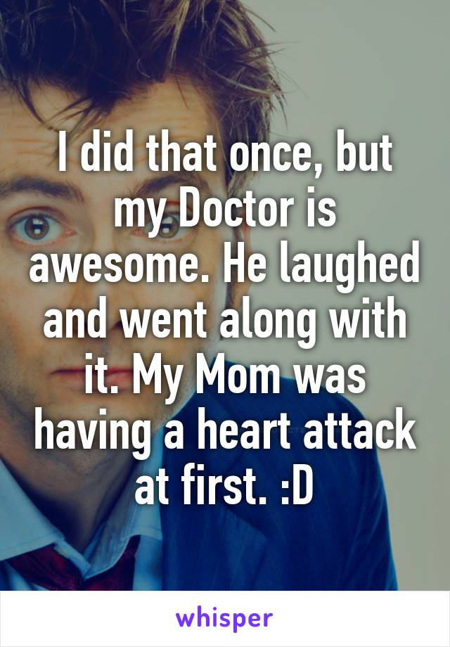 I did that once, but my Doctor is awesome. He laughed and went along with it. My Mom was having a heart attack at first. :D