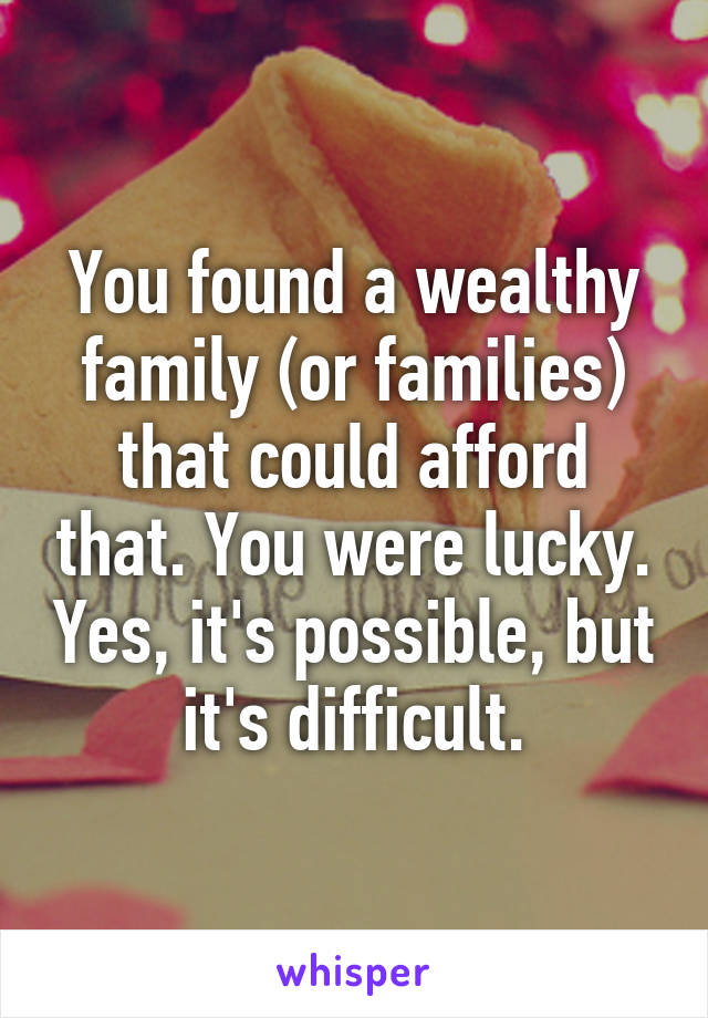 You found a wealthy family (or families) that could afford that. You were lucky. Yes, it's possible, but it's difficult.