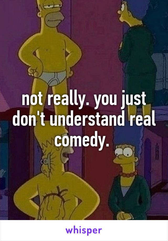 not really. you just don't understand real comedy. 