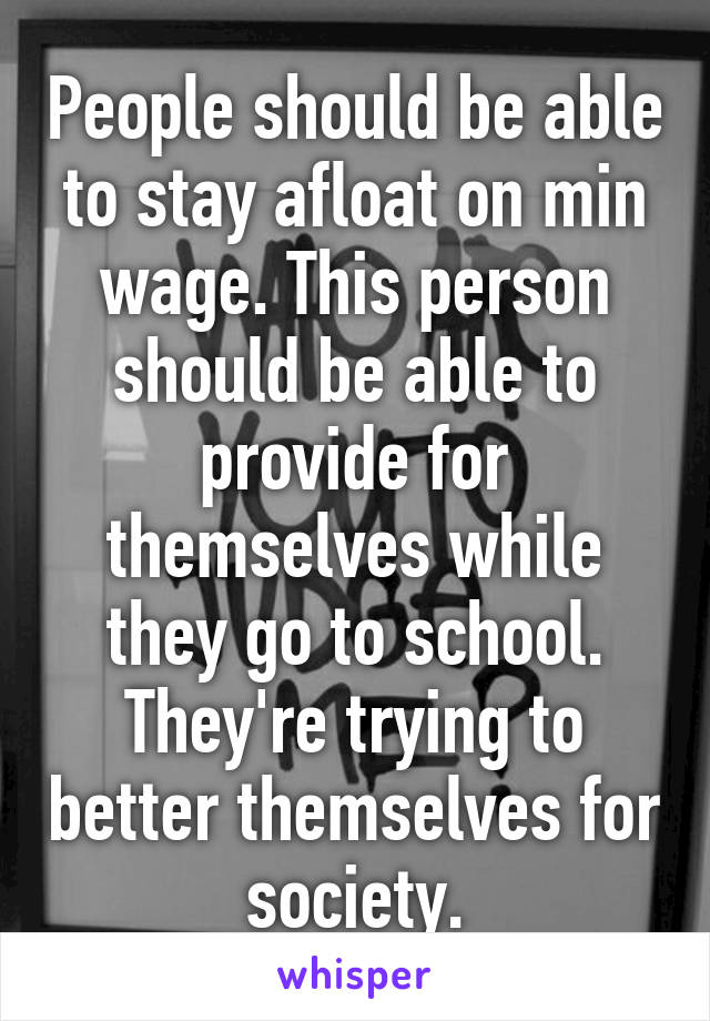 People should be able to stay afloat on min wage. This person should be able to provide for themselves while they go to school. They're trying to better themselves for society.