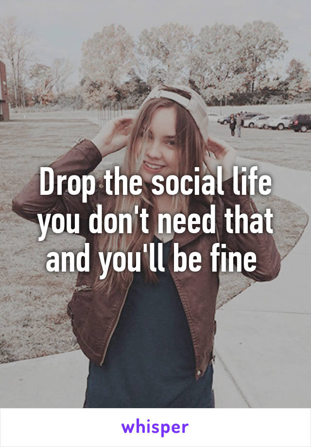 Drop the social life you don't need that and you'll be fine 