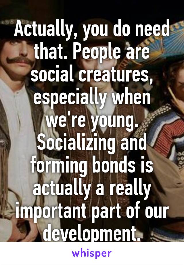 Actually, you do need that. People are social creatures, especially when we're young. Socializing and forming bonds is actually a really important part of our development.