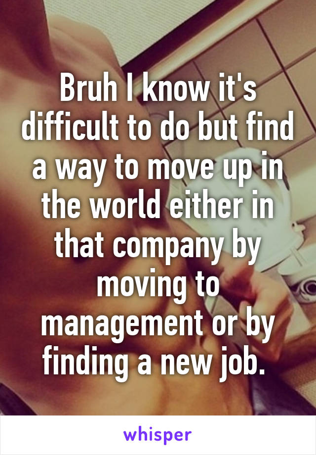 Bruh I know it's difficult to do but find a way to move up in the world either in that company by moving to management or by finding a new job. 