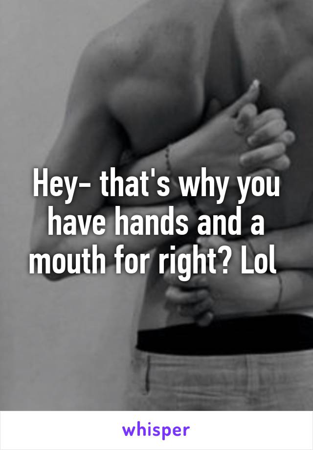 Hey- that's why you have hands and a mouth for right? Lol 