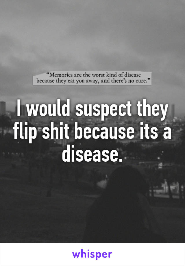 I would suspect they flip shit because its a disease.