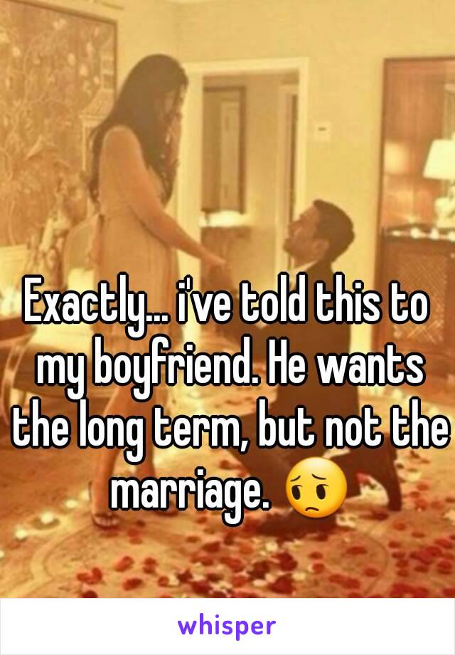 Exactly... i've told this to my boyfriend. He wants the long term, but not the marriage. 😔