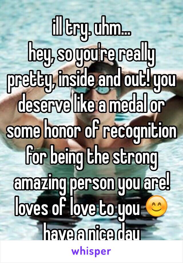 ill try. uhm... 
hey, so you're really pretty, inside and out! you deserve like a medal or some honor of recognition for being the strong amazing person you are! loves of love to you 😊 have a nice day 