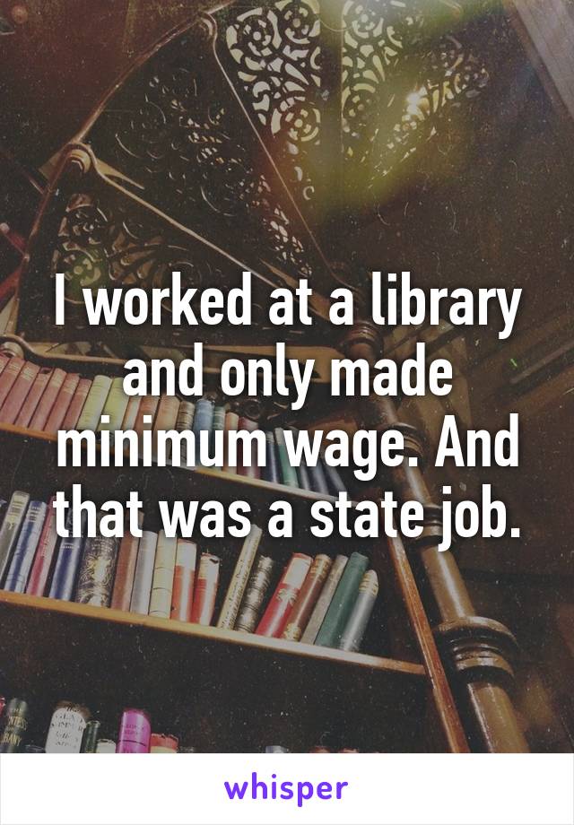 I worked at a library and only made minimum wage. And that was a state job.