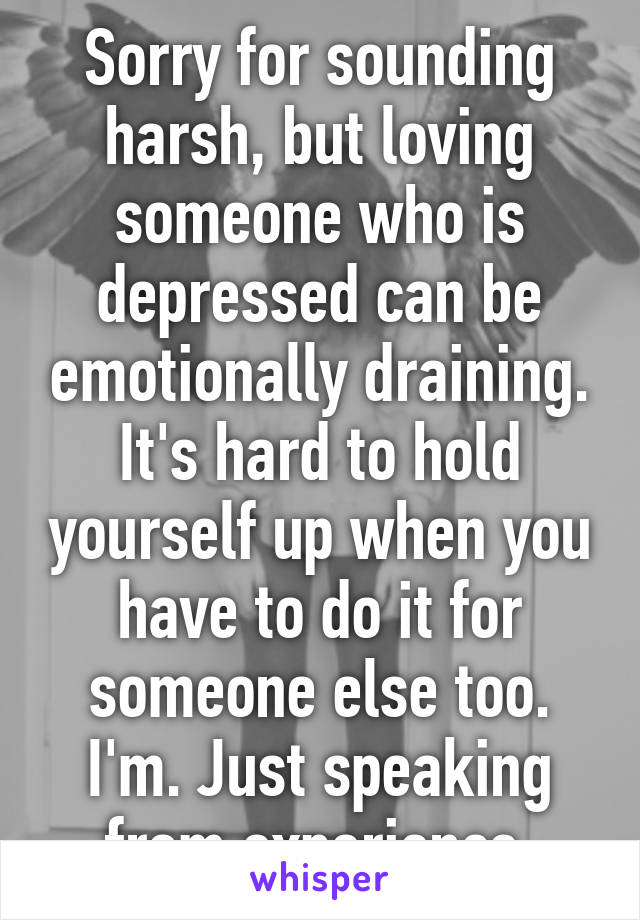 Sorry for sounding harsh, but loving someone who is depressed can be emotionally draining. It's hard to hold yourself up when you have to do it for someone else too. I'm. Just speaking from experience.