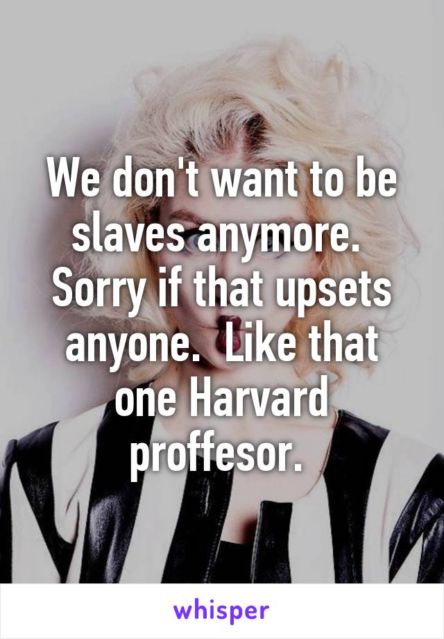 We don't want to be slaves anymore.  Sorry if that upsets anyone.  Like that one Harvard proffesor. 