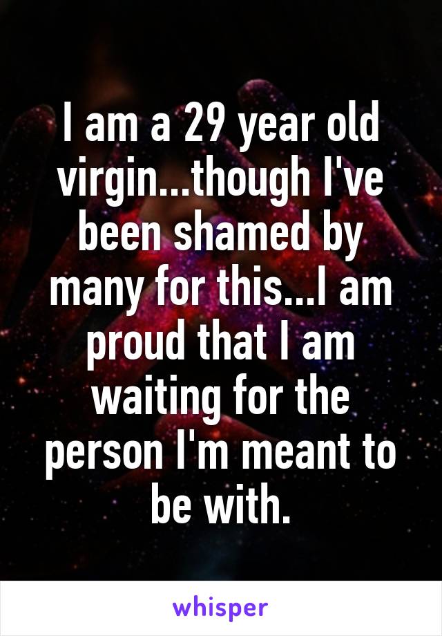 I am a 29 year old virgin...though I've been shamed by many for this...I am proud that I am waiting for the person I'm meant to be with.