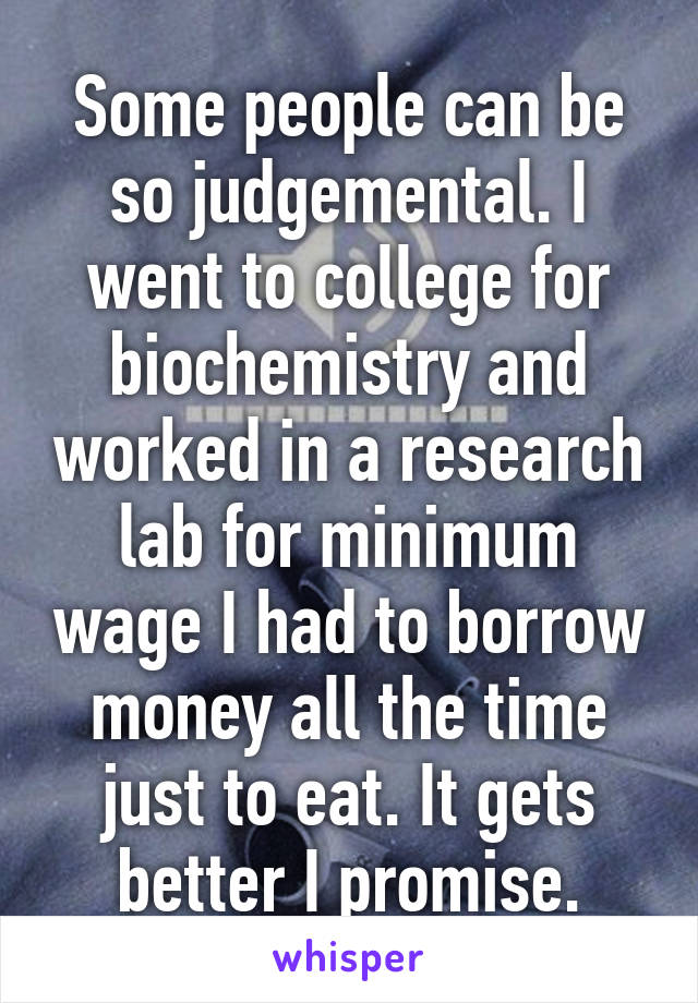 Some people can be so judgemental. I went to college for biochemistry and worked in a research lab for minimum wage I had to borrow money all the time just to eat. It gets better I promise.