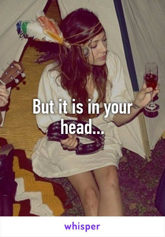 But it is in your head...