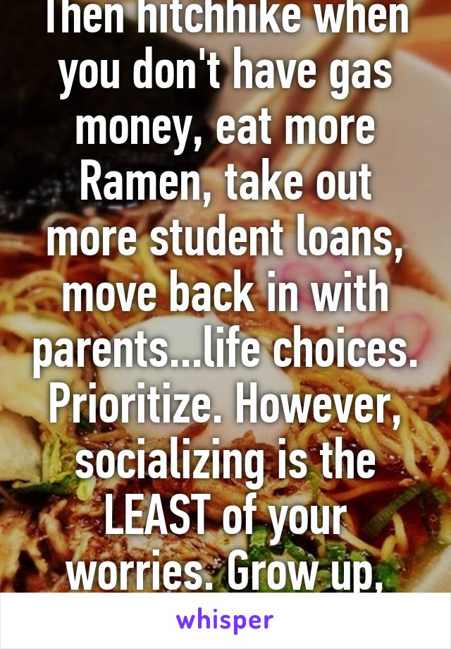 Then hitchhike when you don't have gas money, eat more Ramen, take out more student loans, move back in with parents...life choices. Prioritize. However, socializing is the LEAST of your worries. Grow up, and be an adult. 