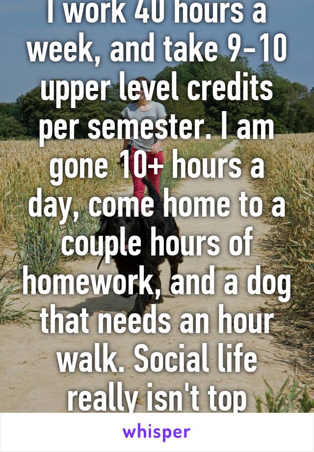 I work 40 hours a week, and take 9-10 upper level credits per semester. I am gone 10+ hours a day, come home to a couple hours of homework, and a dog that needs an hour walk. Social life really isn't top priority. 