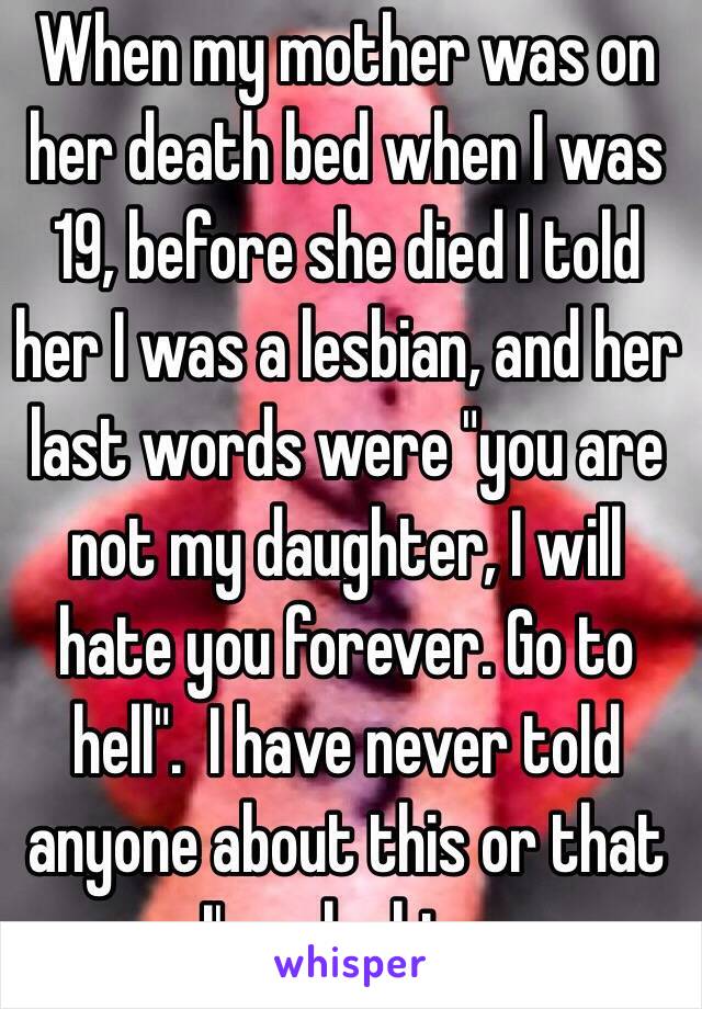 When my mother was on her death bed when I was 19, before she died I told her I was a lesbian, and her last words were "you are not my daughter, I will hate you forever. Go to hell".  I have never told anyone about this or that I'm a lesbian 