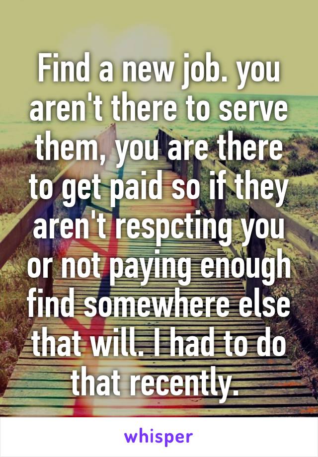 Find a new job. you aren't there to serve them, you are there to get paid so if they aren't respcting you or not paying enough find somewhere else that will. I had to do that recently. 
