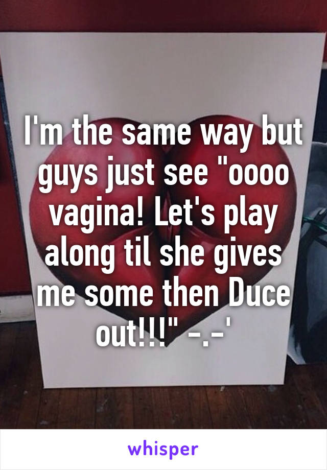 I'm the same way but guys just see "oooo vagina! Let's play along til she gives me some then Duce out!!!" -.-'