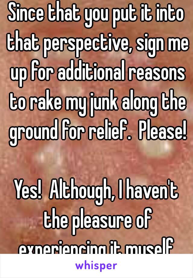 Since that you put it into that perspective, sign me up for additional reasons to rake my junk along the ground for relief.  Please!

Yes!  Although, I haven't the pleasure of experiencing it myself.