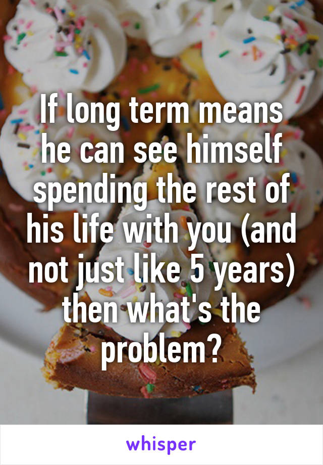 If long term means he can see himself spending the rest of his life with you (and not just like 5 years) then what's the problem?