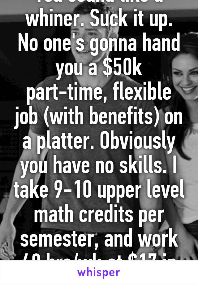 You sound like a whiner. Suck it up. No one's gonna hand you a $50k part-time, flexible job (with benefits) on a platter. Obviously you have no skills. I take 9-10 upper level math credits per semester, and work 40 hrs/wk at $17 in medical billing.  