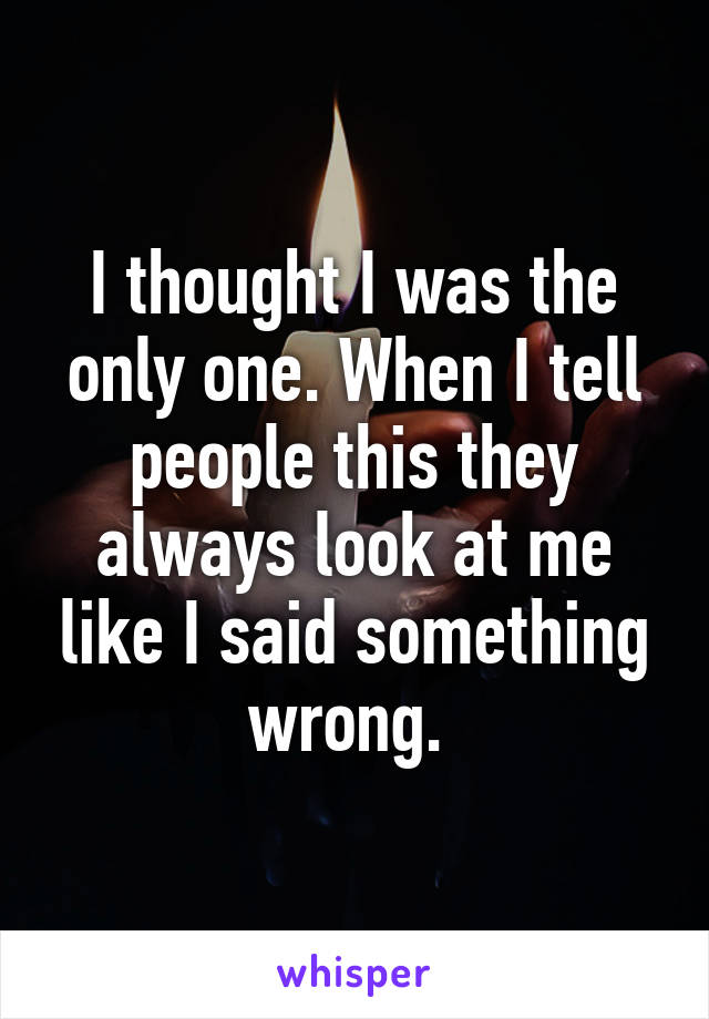 I thought I was the only one. When I tell people this they always look at me like I said something wrong. 