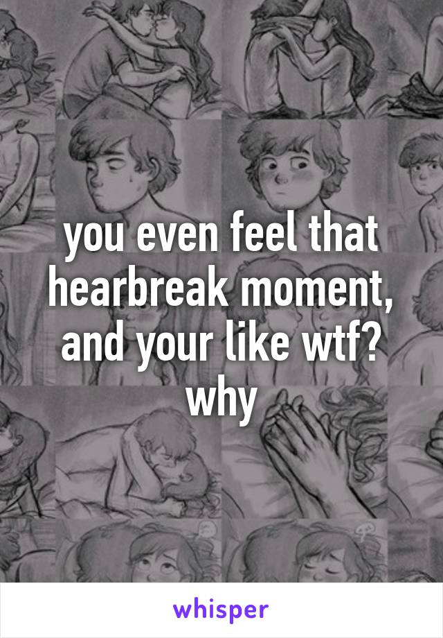 you even feel that hearbreak moment, and your like wtf? why