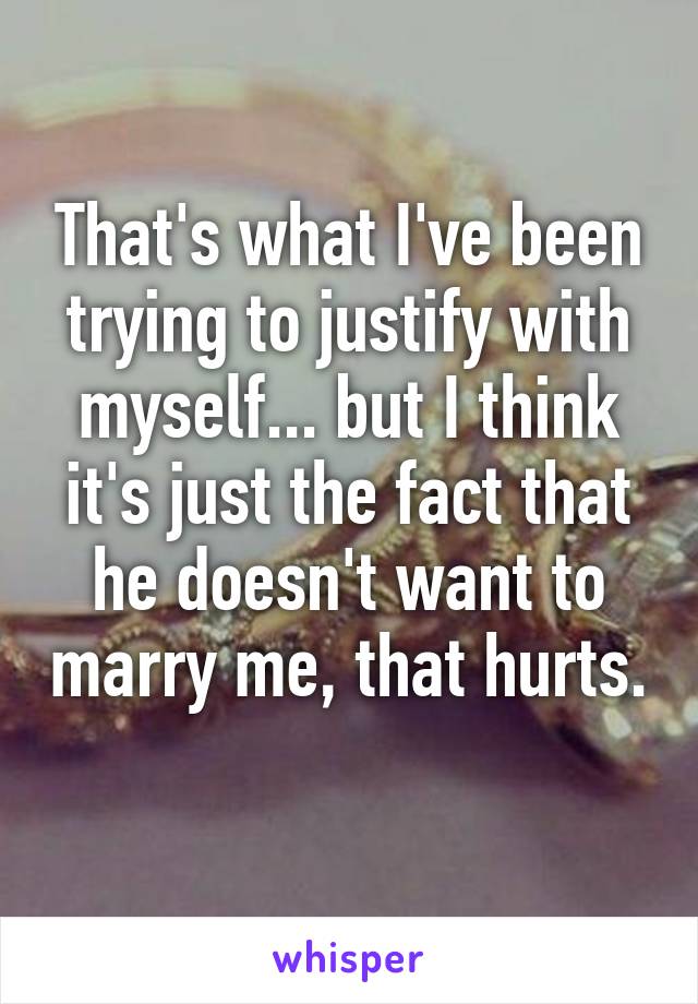 That's what I've been trying to justify with myself... but I think it's just the fact that he doesn't want to marry me, that hurts. 