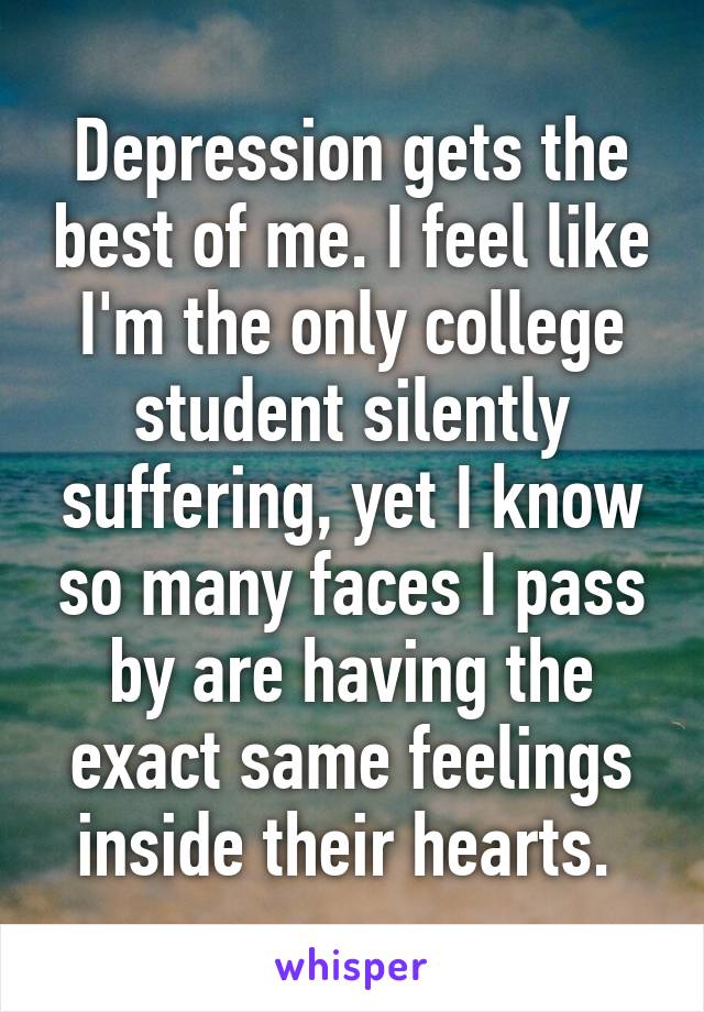 Depression gets the best of me. I feel like I'm the only college student silently suffering, yet I know so many faces I pass by are having the exact same feelings inside their hearts. 
