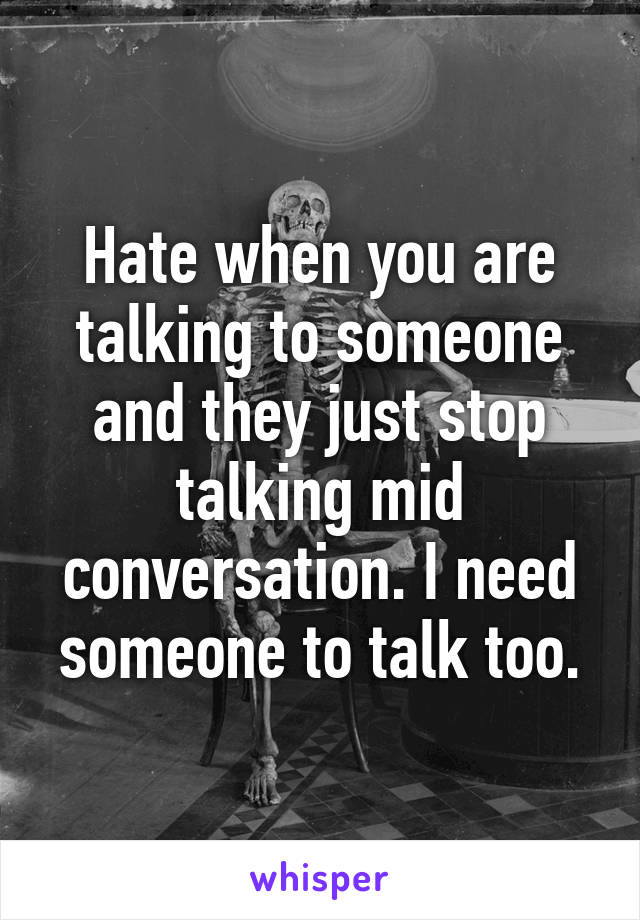 Hate when you are talking to someone and they just stop talking mid conversation. I need someone to talk too.