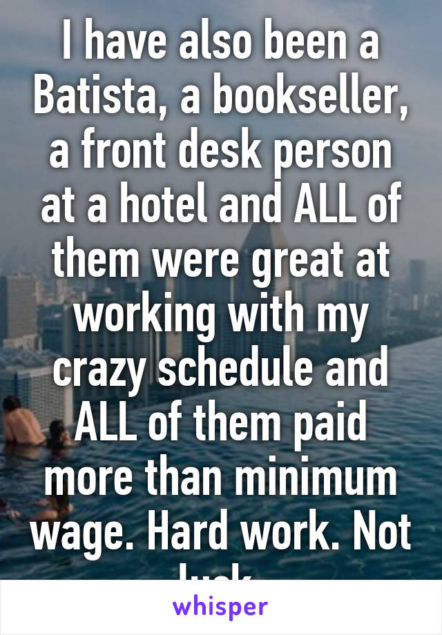 I have also been a Batista, a bookseller, a front desk person at a hotel and ALL of them were great at working with my crazy schedule and ALL of them paid more than minimum wage. Hard work. Not luck.