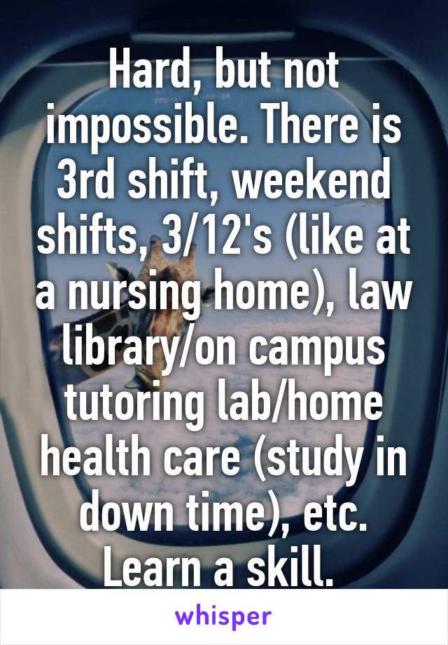 Hard, but not impossible. There is 3rd shift, weekend shifts, 3/12's (like at a nursing home), law library/on campus tutoring lab/home health care (study in down time), etc. Learn a skill. 