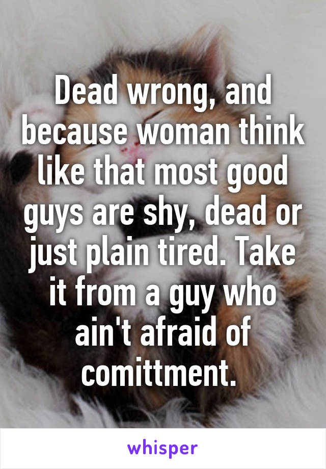 Dead wrong, and because woman think like that most good guys are shy, dead or just plain tired. Take it from a guy who ain't afraid of comittment. 