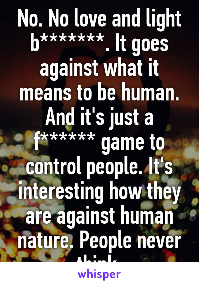 No. No love and light b*******. It goes against what it means to be human. And it's just a f****** game to control people. It's interesting how they are against human nature. People never think.