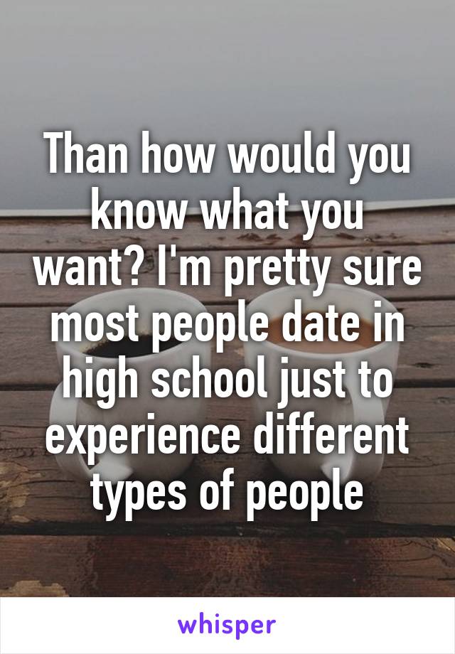 Than how would you know what you want? I'm pretty sure most people date in high school just to experience different types of people