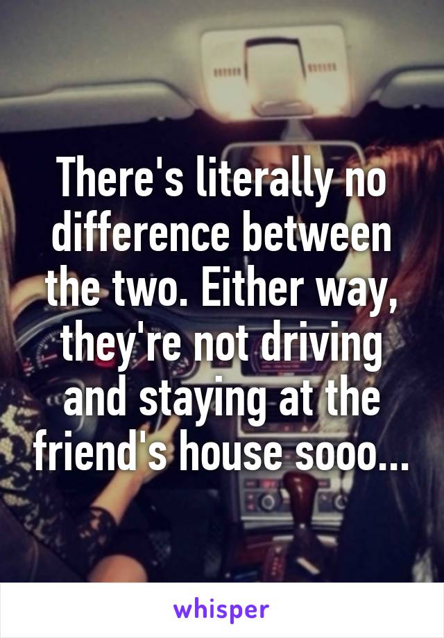 There's literally no difference between the two. Either way, they're not driving and staying at the friend's house sooo...