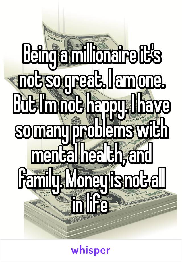 Being a millionaire it's not so great. I am one. But I'm not happy. I have so many problems with mental health, and family. Money is not all in life 