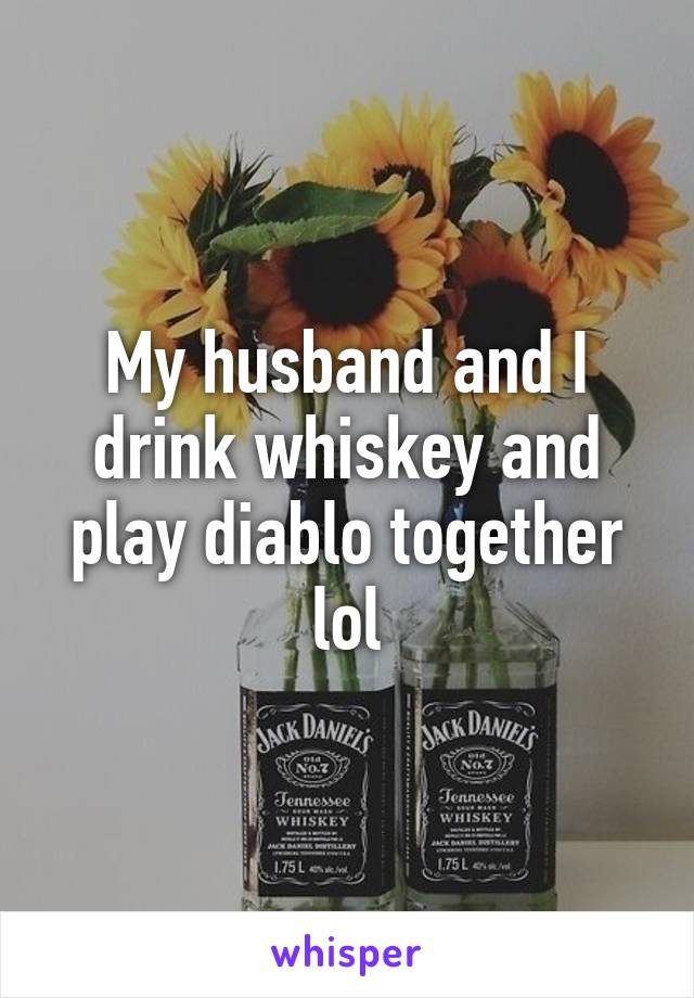 My husband and I drink whiskey and play diablo together lol