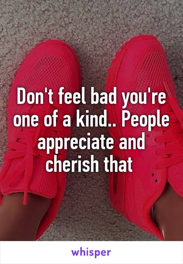 Don't feel bad you're one of a kind.. People appreciate and cherish that 